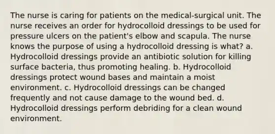 The nurse is caring for patients on the medical-surgical unit. The nurse receives an order for hydrocolloid dressings to be used for pressure ulcers on the patient's elbow and scapula. The nurse knows the purpose of using a hydrocolloid dressing is what? a. Hydrocolloid dressings provide an antibiotic solution for killing surface bacteria, thus promoting healing. b. Hydrocolloid dressings protect wound bases and maintain a moist environment. c. Hydrocolloid dressings can be changed frequently and not cause damage to the wound bed. d. Hydrocolloid dressings perform debriding for a clean wound environment.