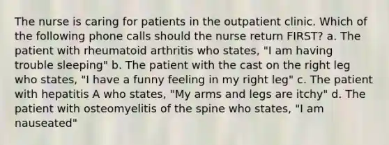 The nurse is caring for patients in the outpatient clinic. Which of the following phone calls should the nurse return FIRST? a. The patient with rheumatoid arthritis who states, "I am having trouble sleeping" b. The patient with the cast on the right leg who states, "I have a funny feeling in my right leg" c. The patient with hepatitis A who states, "My arms and legs are itchy" d. The patient with osteomyelitis of the spine who states, "I am nauseated"