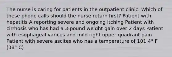 The nurse is caring for patients in the outpatient clinic. Which of these phone calls should the nurse return first? Patient with hepatitis A reporting severe and ongoing itching Patient with cirrhosis who has had a 3-pound weight gain over 2 days Patient with esophageal varices and mild right upper quadrant pain Patient with severe ascites who has a temperature of 101.4° F (38° C)