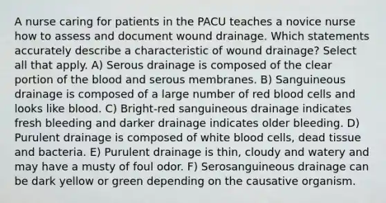 A nurse caring for patients in the PACU teaches a novice nurse how to assess and document wound drainage. Which statements accurately describe a characteristic of wound drainage? Select all that apply. A) Serous drainage is composed of the clear portion of the blood and serous membranes. B) Sanguineous drainage is composed of a large number of red blood cells and looks like blood. C) Bright-red sanguineous drainage indicates fresh bleeding and darker drainage indicates older bleeding. D) Purulent drainage is composed of white blood cells, dead tissue and bacteria. E) Purulent drainage is thin, cloudy and watery and may have a musty of foul odor. F) Serosanguineous drainage can be dark yellow or green depending on the causative organism.