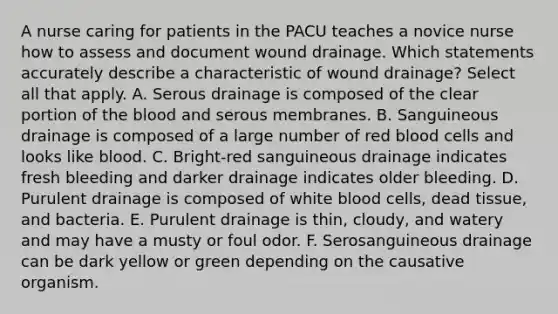 A nurse caring for patients in the PACU teaches a novice nurse how to assess and document wound drainage. Which statements accurately describe a characteristic of wound drainage? Select all that apply. A. Serous drainage is composed of the clear portion of the blood and serous membranes. B. Sanguineous drainage is composed of a large number of red blood cells and looks like blood. C. Bright-red sanguineous drainage indicates fresh bleeding and darker drainage indicates older bleeding. D. Purulent drainage is composed of white blood cells, dead tissue, and bacteria. E. Purulent drainage is thin, cloudy, and watery and may have a musty or foul odor. F. Serosanguineous drainage can be dark yellow or green depending on the causative organism.