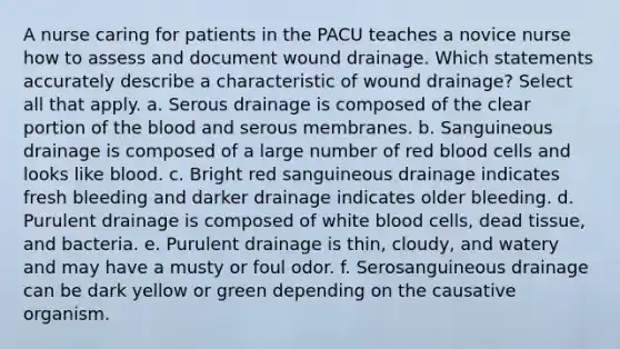 A nurse caring for patients in the PACU teaches a novice nurse how to assess and document wound drainage. Which statements accurately describe a characteristic of wound drainage? Select all that apply. a. Serous drainage is composed of the clear portion of the blood and serous membranes. b. Sanguineous drainage is composed of a large number of red blood cells and looks like blood. c. Bright red sanguineous drainage indicates fresh bleeding and darker drainage indicates older bleeding. d. Purulent drainage is composed of white blood cells, dead tissue, and bacteria. e. Purulent drainage is thin, cloudy, and watery and may have a musty or foul odor. f. Serosanguineous drainage can be dark yellow or green depending on the causative organism.