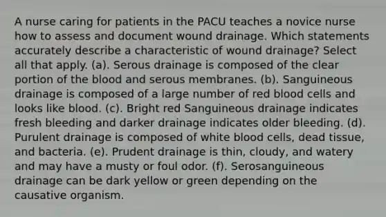 A nurse caring for patients in the PACU teaches a novice nurse how to assess and document wound drainage. Which statements accurately describe a characteristic of wound drainage? Select all that apply. (a). Serous drainage is composed of the clear portion of the blood and serous membranes. (b). Sanguineous drainage is composed of a large number of red blood cells and looks like blood. (c). Bright red Sanguineous drainage indicates fresh bleeding and darker drainage indicates older bleeding. (d). Purulent drainage is composed of white blood cells, dead tissue, and bacteria. (e). Prudent drainage is thin, cloudy, and watery and may have a musty or foul odor. (f). Serosanguineous drainage can be dark yellow or green depending on the causative organism.