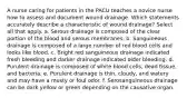 A nurse caring for patients in the PACU teaches a novice nurse how to assess and document wound drainage. Which statements accurately describe a characteristic of wound drainage? Select all that apply. a. Serous drainage is composed of the clear portion of the blood and serous membranes. b. Sanguineous drainage is composed of a large number of red blood cells and looks like blood. c. Bright red sanguineous drainage indicated fresh bleeding and darker drainage indicated older bleeding. d. Purulent drainage is composed of white blood cells, dead tissue, and bacteria. e. Purulent drainage is thin, cloudy, and watery and may have a musty or foul odor. f. Serosanguineous drainage can be dark yellow or green depending on the causative organ.