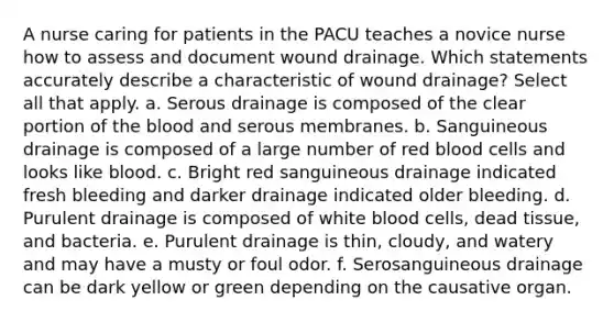 A nurse caring for patients in the PACU teaches a novice nurse how to assess and document wound drainage. Which statements accurately describe a characteristic of wound drainage? Select all that apply. a. Serous drainage is composed of the clear portion of the blood and serous membranes. b. Sanguineous drainage is composed of a large number of red blood cells and looks like blood. c. Bright red sanguineous drainage indicated fresh bleeding and darker drainage indicated older bleeding. d. Purulent drainage is composed of white blood cells, dead tissue, and bacteria. e. Purulent drainage is thin, cloudy, and watery and may have a musty or foul odor. f. Serosanguineous drainage can be dark yellow or green depending on the causative organ.