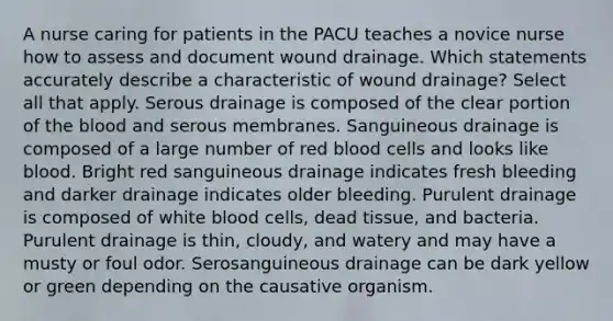 A nurse caring for patients in the PACU teaches a novice nurse how to assess and document wound drainage. Which statements accurately describe a characteristic of wound drainage? Select all that apply. Serous drainage is composed of the clear portion of the blood and serous membranes. Sanguineous drainage is composed of a large number of red blood cells and looks like blood. Bright red sanguineous drainage indicates fresh bleeding and darker drainage indicates older bleeding. Purulent drainage is composed of white blood cells, dead tissue, and bacteria. Purulent drainage is thin, cloudy, and watery and may have a musty or foul odor. Serosanguineous drainage can be dark yellow or green depending on the causative organism.