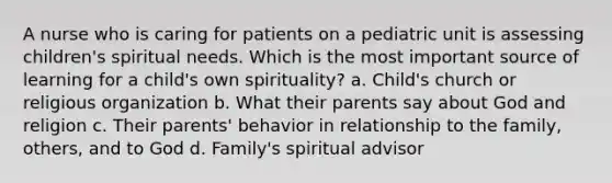 A nurse who is caring for patients on a pediatric unit is assessing children's spiritual needs. Which is the most important source of learning for a child's own spirituality? a. Child's church or religious organization b. What their parents say about God and religion c. Their parents' behavior in relationship to the family, others, and to God d. Family's spiritual advisor