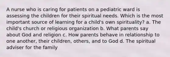 A nurse who is caring for patients on a pediatric ward is assessing the children for their spiritual needs. Which is the most important source of learning for a child's own spirituality? a. The child's church or religious organization b. What parents say about God and religion c. How parents behave in relationship to one another, their children, others, and to God d. The spiritual adviser for the family