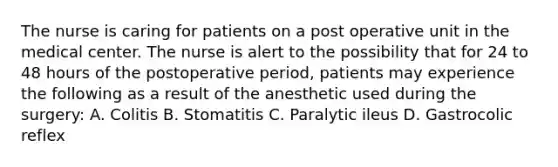 The nurse is caring for patients on a post operative unit in the medical center. The nurse is alert to the possibility that for 24 to 48 hours of the postoperative period, patients may experience the following as a result of the anesthetic used during the surgery: A. Colitis B. Stomatitis C. Paralytic ileus D. Gastrocolic reflex