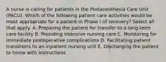 A nurse is caring for patients in the Postanesthesia Care Unit (PACU). Which of the following patient care activities would be most appropriate for a patient in Phase I of recovery? Select all that apply. A. Preparing the patient for transfer to a long-term care facility B. Providing intensive nursing care C. Monitoring for immediate postoperative complications D. Facilitating patient transitions to an inpatient nursing unit E. Discharging the patient to home with instructions