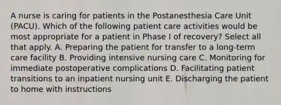 A nurse is caring for patients in the Postanesthesia Care Unit (PACU). Which of the following patient care activities would be most appropriate for a patient in Phase I of recovery? Select all that apply. A. Preparing the patient for transfer to a long-term care facility B. Providing intensive nursing care C. Monitoring for immediate postoperative complications D. Facilitating patient transitions to an inpatient nursing unit E. Discharging the patient to home with instructions