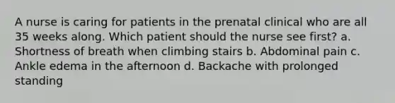 A nurse is caring for patients in the prenatal clinical who are all 35 weeks along. Which patient should the nurse see first? a. Shortness of breath when climbing stairs b. Abdominal pain c. Ankle edema in the afternoon d. Backache with prolonged standing