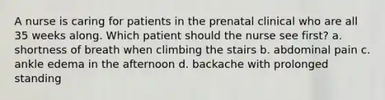 A nurse is caring for patients in the prenatal clinical who are all 35 weeks along. Which patient should the nurse see first? a. shortness of breath when climbing the stairs b. abdominal pain c. ankle edema in the afternoon d. backache with prolonged standing