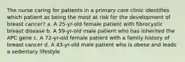 The nurse caring for patients in a primary care clinic identifies which patient as being the most at risk for the development of breast cancer? a. A 25-yr-old female patient with fibrocystic breast disease b. A 59-yr-old male patient who has inherited the APC gene c. A 72-yr-old female patient with a family history of breast cancer d. A 43-yr-old male patient who is obese and leads a sedentary lifestyle