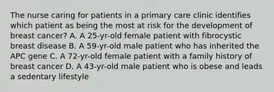 The nurse caring for patients in a primary care clinic identifies which patient as being the most at risk for the development of breast cancer? A. A 25-yr-old female patient with fibrocystic breast disease B. A 59-yr-old male patient who has inherited the APC gene C. A 72-yr-old female patient with a family history of breast cancer D. A 43-yr-old male patient who is obese and leads a sedentary lifestyle