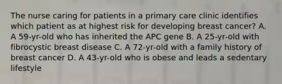 The nurse caring for patients in a primary care clinic identifies which patient as at highest risk for developing breast cancer? A. A 59-yr-old who has inherited the APC gene B. A 25-yr-old with fibrocystic breast disease C. A 72-yr-old with a family history of breast cancer D. A 43-yr-old who is obese and leads a sedentary lifestyle