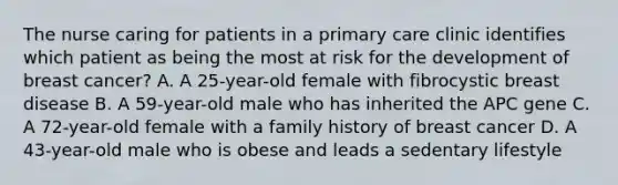 The nurse caring for patients in a primary care clinic identifies which patient as being the most at risk for the development of breast cancer? A. A 25-year-old female with fibrocystic breast disease B. A 59-year-old male who has inherited the APC gene C. A 72-year-old female with a family history of breast cancer D. A 43-year-old male who is obese and leads a sedentary lifestyle