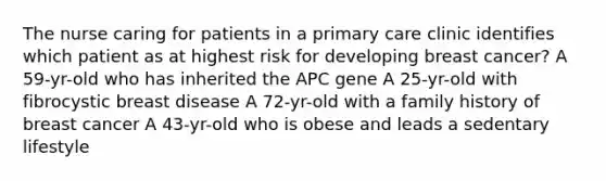 The nurse caring for patients in a primary care clinic identifies which patient as at highest risk for developing breast cancer? A 59-yr-old who has inherited the APC gene A 25-yr-old with fibrocystic breast disease A 72-yr-old with a family history of breast cancer A 43-yr-old who is obese and leads a sedentary lifestyle