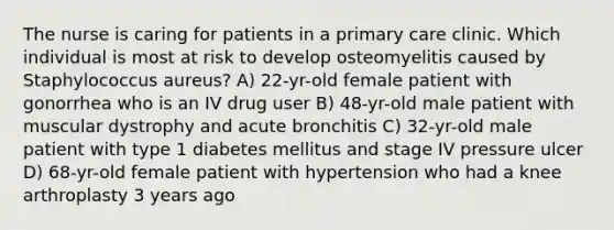 The nurse is caring for patients in a primary care clinic. Which individual is most at risk to develop osteomyelitis caused by Staphylococcus aureus? A) 22-yr-old female patient with gonorrhea who is an IV drug user B) 48-yr-old male patient with muscular dystrophy and acute bronchitis C) 32-yr-old male patient with type 1 diabetes mellitus and stage IV pressure ulcer D) 68-yr-old female patient with hypertension who had a knee arthroplasty 3 years ago