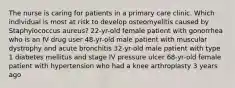 The nurse is caring for patients in a primary care clinic. Which individual is most at risk to develop osteomyelitis caused by Staphylococcus aureus? 22-yr-old female patient with gonorrhea who is an IV drug user 48-yr-old male patient with muscular dystrophy and acute bronchitis 32-yr-old male patient with type 1 diabetes mellitus and stage IV pressure ulcer 68-yr-old female patient with hypertension who had a knee arthroplasty 3 years ago