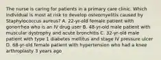 The nurse is caring for patients in a primary care clinic. Which individual is most at risk to develop osteomyelitis caused by Staphylococcus aureus? A. 22-yr-old female patient with gonorrhea who is an IV drug user B. 48-yr-old male patient with muscular dystrophy and acute bronchitis C. 32-yr-old male patient with type 1 diabetes mellitus and stage IV pressure ulcer D. 68-yr-old female patient with hypertension who had a knee arthroplasty 3 years ago