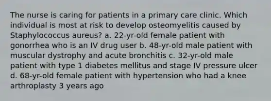 The nurse is caring for patients in a primary care clinic. Which individual is most at risk to develop osteomyelitis caused by Staphylococcus aureus? a. 22-yr-old female patient with gonorrhea who is an IV drug user b. 48-yr-old male patient with muscular dystrophy and acute bronchitis c. 32-yr-old male patient with type 1 diabetes mellitus and stage IV pressure ulcer d. 68-yr-old female patient with hypertension who had a knee arthroplasty 3 years ago