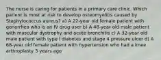 The nurse is caring for patients in a primary care clinic. Which patient is most at risk to develop osteomyelitis caused by Staphylococcus aureus? a) A 22-year old female patient with gonorrhea who is an IV drug user b) A 48-year old male patient with muscular dystrophy and acute bronchitis c) A 32-year old male patient with type I diabetes and stage 4 pressure ulcer d) A 68-year old female patient with hypertension who had a knee arthroplasty 3 years ago