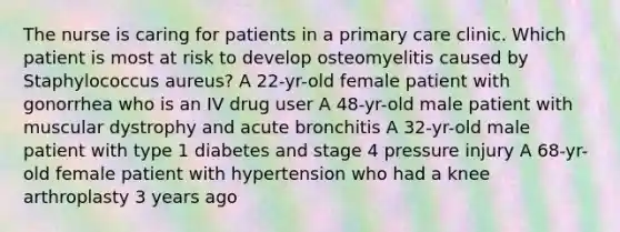 The nurse is caring for patients in a primary care clinic. Which patient is most at risk to develop osteomyelitis caused by Staphylococcus aureus? A 22-yr-old female patient with gonorrhea who is an IV drug user A 48-yr-old male patient with muscular dystrophy and acute bronchitis A 32-yr-old male patient with type 1 diabetes and stage 4 pressure injury A 68-yr-old female patient with hypertension who had a knee arthroplasty 3 years ago