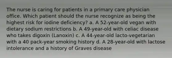 The nurse is caring for patients in a primary care physician office. Which patient should the nurse recognize as being the highest risk for iodine deficiency? a. A 52-year-old vegan with dietary sodium restrictions b. A 49-year-old with celiac disease who takes digoxin (Lanoxin) c. A 44-year-old lacto-vegetarian with a 40 pack-year smoking history d. A 28-year-old with lactose intolerance and a history of Graves disease