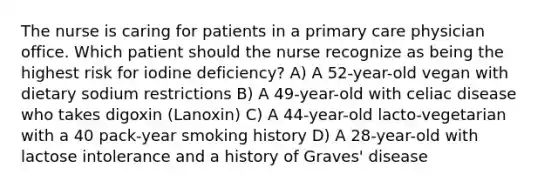 The nurse is caring for patients in a primary care physician office. Which patient should the nurse recognize as being the highest risk for iodine deficiency? A) A 52-year-old vegan with dietary sodium restrictions B) A 49-year-old with celiac disease who takes digoxin (Lanoxin) C) A 44-year-old lacto-vegetarian with a 40 pack-year smoking history D) A 28-year-old with lactose intolerance and a history of Graves' disease