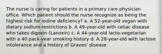 The nurse is caring for patients in a primary care physician office. Which patient should the nurse recognize as being the highest risk for iodine deficiency? a. A 52-year-old vegan with dietary sodium restrictions b. A 49-year-old with celiac disease who takes digoxin (Lanoxin) c. A 44-year-old lacto-vegetarian with a 40 pack-year smoking history d. A 28-year-old with lactose intolerance and a history of Graves' disease