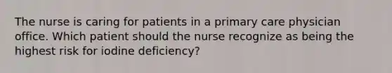 The nurse is caring for patients in a primary care physician office. Which patient should the nurse recognize as being the highest risk for iodine deficiency?