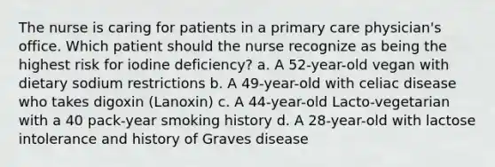 The nurse is caring for patients in a primary care physician's office. Which patient should the nurse recognize as being the highest risk for iodine deficiency? a. A 52-year-old vegan with dietary sodium restrictions b. A 49-year-old with celiac disease who takes digoxin (Lanoxin) c. A 44-year-old Lacto-vegetarian with a 40 pack-year smoking history d. A 28-year-old with lactose intolerance and history of Graves disease