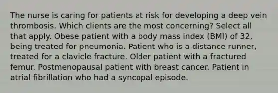 The nurse is caring for patients at risk for developing a deep vein thrombosis. Which clients are the most concerning? Select all that apply. Obese patient with a body mass index (BMI) of 32, being treated for pneumonia. Patient who is a distance runner, treated for a clavicle fracture. Older patient with a fractured femur. Postmenopausal patient with breast cancer. Patient in atrial fibrillation who had a syncopal episode.