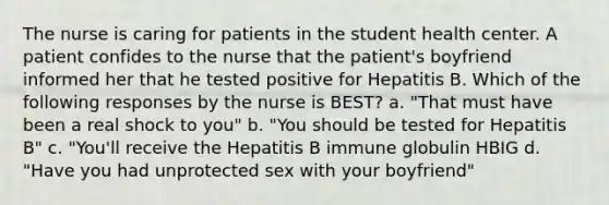 The nurse is caring for patients in the student health center. A patient confides to the nurse that the patient's boyfriend informed her that he tested positive for Hepatitis B. Which of the following responses by the nurse is BEST? a. "That must have been a real shock to you" b. "You should be tested for Hepatitis B" c. "You'll receive the Hepatitis B immune globulin HBIG d. "Have you had unprotected sex with your boyfriend"