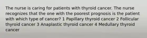 The nurse is caring for patients with thyroid cancer. The nurse recognizes that the one with the poorest prognosis is the patient with which type of cancer? 1 Papillary thyroid cancer 2 Follicular thyroid cancer 3 Anaplastic thyroid cancer 4 Medullary thyroid cancer