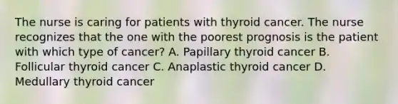 The nurse is caring for patients with thyroid cancer. The nurse recognizes that the one with the poorest prognosis is the patient with which type of cancer? A. Papillary thyroid cancer B. Follicular thyroid cancer C. Anaplastic thyroid cancer D. Medullary thyroid cancer