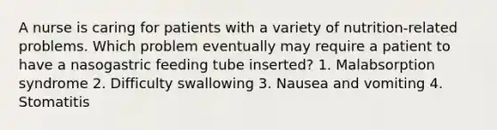 A nurse is caring for patients with a variety of nutrition-related problems. Which problem eventually may require a patient to have a nasogastric feeding tube inserted? 1. Malabsorption syndrome 2. Difficulty swallowing 3. Nausea and vomiting 4. Stomatitis