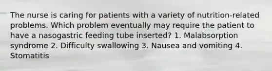 The nurse is caring for patients with a variety of nutrition-related problems. Which problem eventually may require the patient to have a nasogastric feeding tube inserted? 1. Malabsorption syndrome 2. Difficulty swallowing 3. Nausea and vomiting 4. Stomatitis