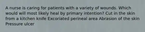 A nurse is caring for patients with a variety of wounds. Which would will most likely heal by primary intention? Cut in the skin from a kitchen knife Excoriated perineal area Abrasion of the skin Pressure ulcer