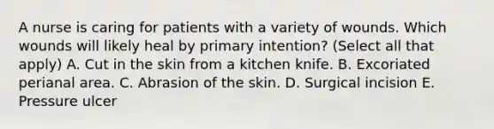 A nurse is caring for patients with a variety of wounds. Which wounds will likely heal by primary intention? (Select all that apply) A. Cut in the skin from a kitchen knife. B. Excoriated perianal area. C. Abrasion of the skin. D. Surgical incision E. Pressure ulcer