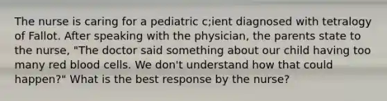 The nurse is caring for a pediatric c;ient diagnosed with tetralogy of Fallot. After speaking with the physician, the parents state to the nurse, "The doctor said something about our child having too many red blood cells. We don't understand how that could happen?" What is the best response by the nurse?