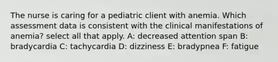 The nurse is caring for a pediatric client with anemia. Which assessment data is consistent with the clinical manifestations of anemia?​ select all that apply. A: decreased attention span B: bradycardia C: tachycardia D: dizziness E: bradypnea F: fatigue