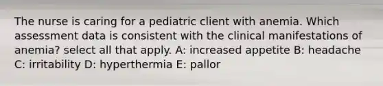 The nurse is caring for a pediatric client with anemia. Which assessment data is consistent with the clinical manifestations of anemia?​ select all that apply. A: increased appetite B: headache C: irritability D: hyperthermia E: pallor