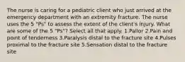 The nurse is caring for a pediatric client who just arrived at the emergency department with an extremity fracture. The nurse uses the 5 "Ps" to assess the extent of the client's injury. What are some of the 5 "Ps"? Select all that apply. 1.Pallor 2.Pain and point of tenderness 3.Paralysis distal to the fracture site 4.Pulses proximal to the fracture site 5.Sensation distal to the fracture site