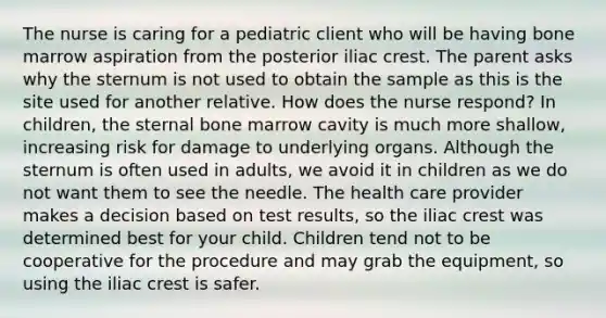 The nurse is caring for a pediatric client who will be having bone marrow aspiration from the posterior iliac crest. The parent asks why the sternum is not used to obtain the sample as this is the site used for another relative. How does the nurse respond? In children, the sternal bone marrow cavity is much more shallow, increasing risk for damage to underlying organs. Although the sternum is often used in adults, we avoid it in children as we do not want them to see the needle. The health care provider makes a decision based on test results, so the iliac crest was determined best for your child. Children tend not to be cooperative for the procedure and may grab the equipment, so using the iliac crest is safer.