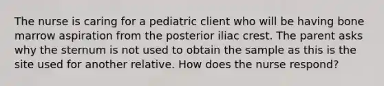 The nurse is caring for a pediatric client who will be having bone marrow aspiration from the posterior iliac crest. The parent asks why the sternum is not used to obtain the sample as this is the site used for another relative. How does the nurse respond?