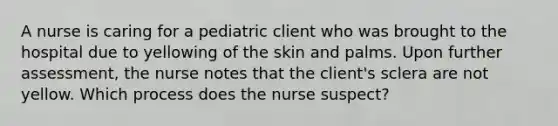 A nurse is caring for a pediatric client who was brought to the hospital due to yellowing of the skin and palms. Upon further assessment, the nurse notes that the client's sclera are not yellow. Which process does the nurse suspect?