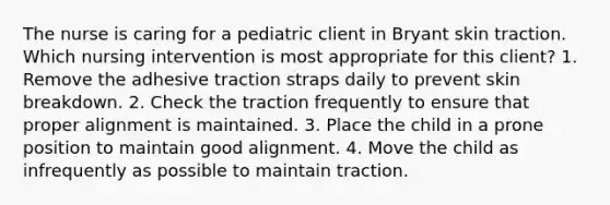 The nurse is caring for a pediatric client in Bryant skin traction. Which nursing intervention is most appropriate for this client? 1. Remove the adhesive traction straps daily to prevent skin breakdown. 2. Check the traction frequently to ensure that proper alignment is maintained. 3. Place the child in a prone position to maintain good alignment. 4. Move the child as infrequently as possible to maintain traction.