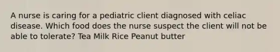 A nurse is caring for a pediatric client diagnosed with celiac disease. Which food does the nurse suspect the client will not be able to tolerate? Tea Milk Rice Peanut butter